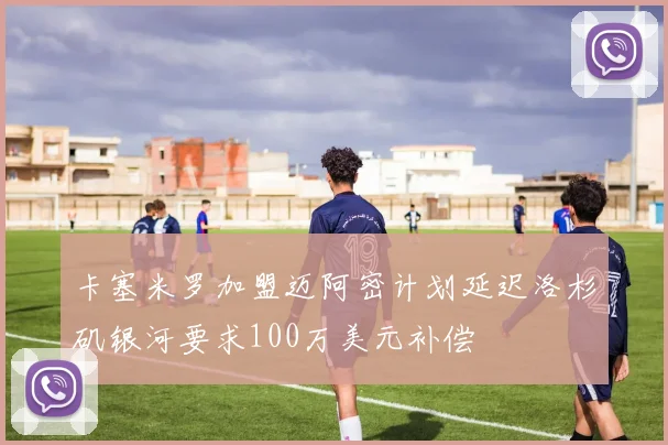 卡塞米罗加盟迈阿密计划延迟洛杉矶银河要求100万美元补偿