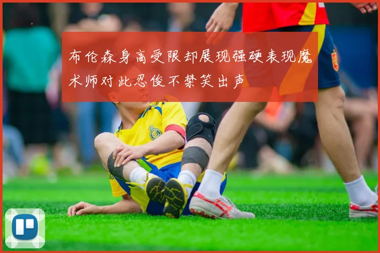 布伦森身高受限却展现强硬表现魔术师对此忍俊不禁笑出声