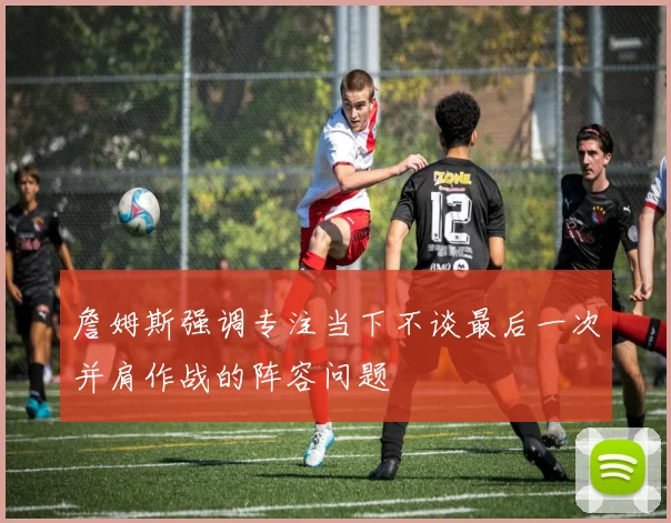 詹姆斯强调专注当下不谈最后一次并肩作战的阵容问题