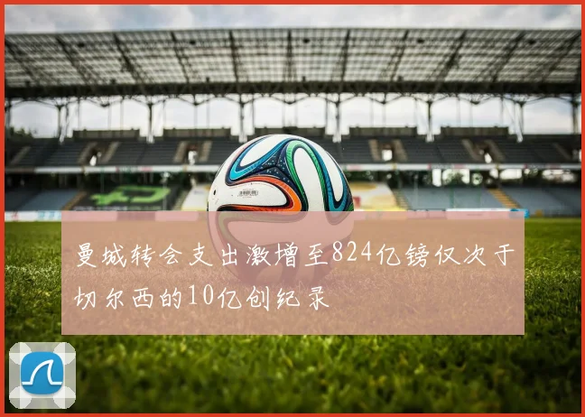 曼城转会支出激增至824亿镑仅次于切尔西的10亿创纪录