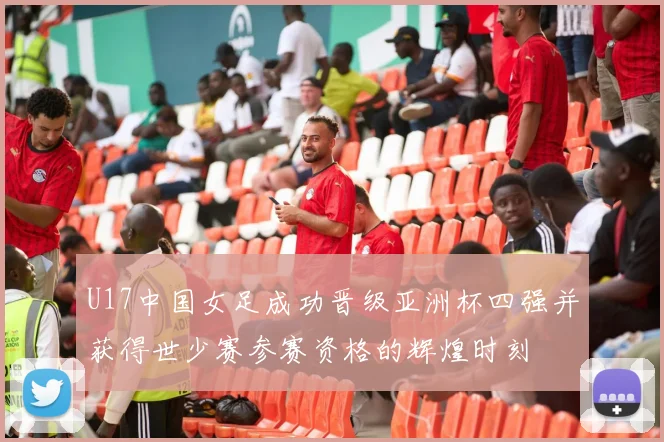 U17中国女足成功晋级亚洲杯四强并获得世少赛参赛资格的辉煌时刻