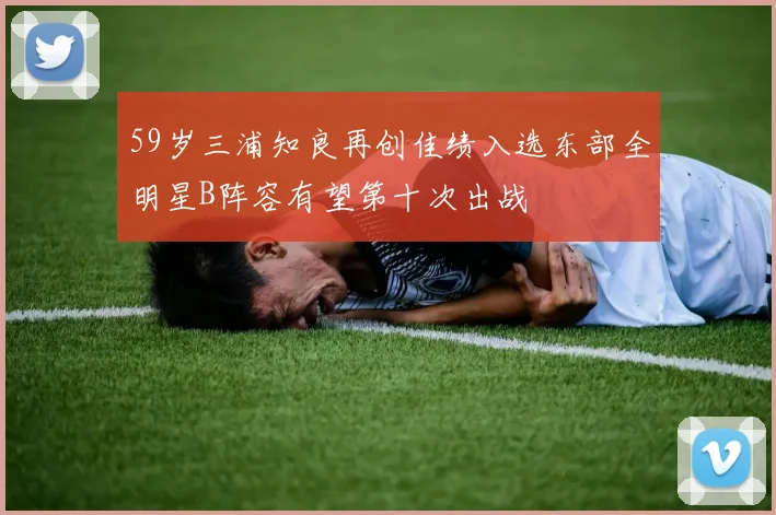 59岁三浦知良再创佳绩入选东部全明星B阵容有望第十次出战