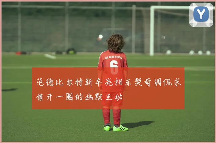 范德比尔特新车亮相东契奇调侃求借开一圈的幽默互动