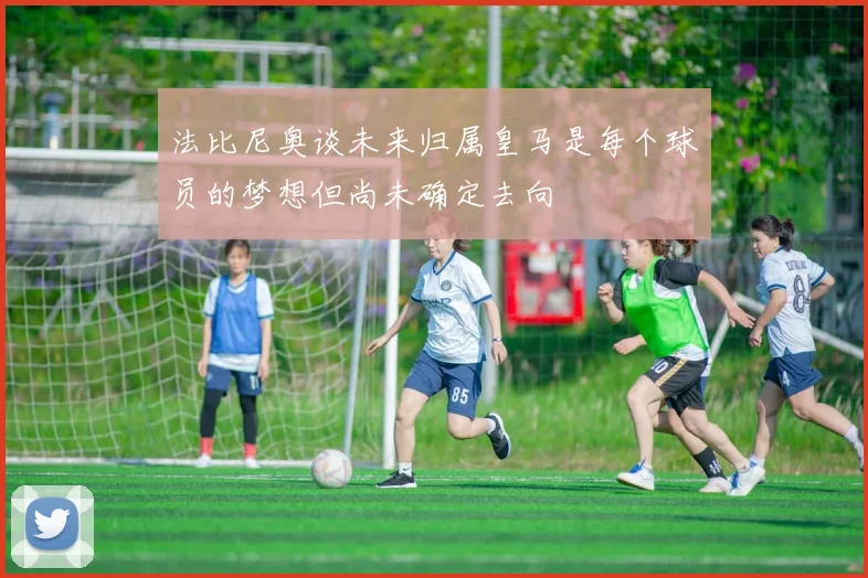 法比尼奥谈未来归属皇马是每个球员的梦想但尚未确定去向