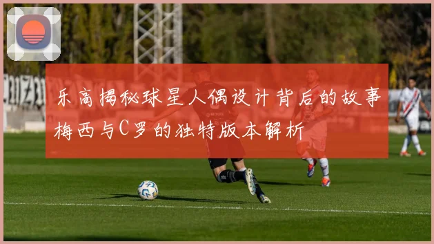 乐高揭秘球星人偶设计背后的故事梅西与C罗的独特版本解析