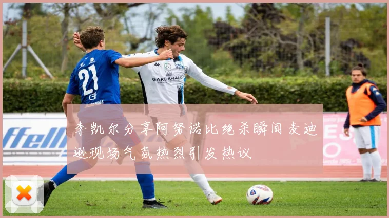 李凯尔分享阿努诺比绝杀瞬间麦迪逊现场气氛热烈引发热议