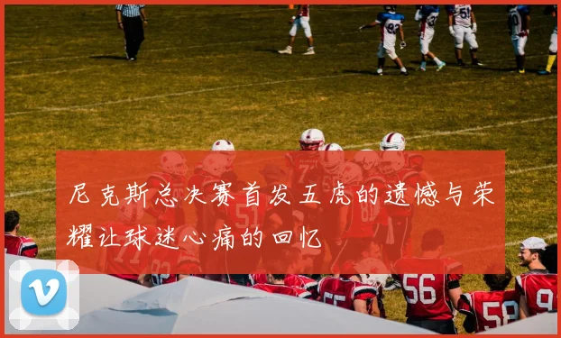 尼克斯总决赛首发五虎的遗憾与荣耀让球迷心痛的回忆