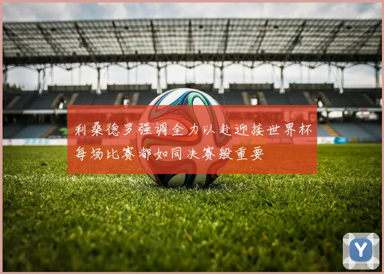 利桑德罗强调全力以赴迎接世界杯每场比赛都如同决赛般重要